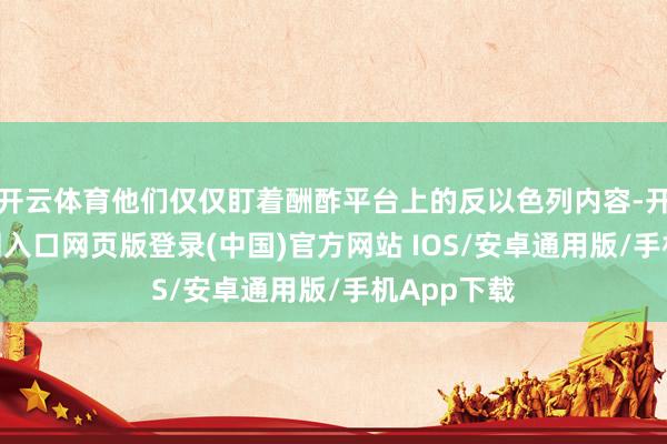 开云体育他们仅仅盯着酬酢平台上的反以色列内容-开运app官网入口网页版登录(中国)官方网站 IOS/安卓通用版/手机App下载