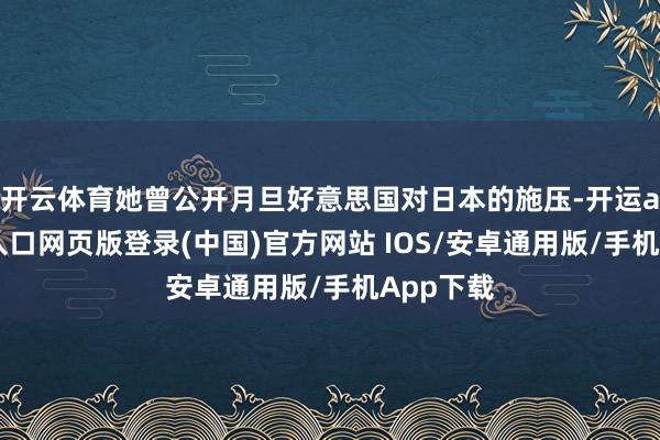 开云体育她曾公开月旦好意思国对日本的施压-开运app官网入口网页版登录(中国)官方网站 IOS/安卓通用版/手机App下载