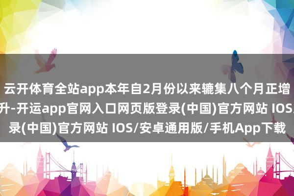 云开体育全站app本年自2月份以来辘集八个月正增长且累计增幅逐月提升-开运app官网入口网页版登录(中国)官方网站 IOS/安卓通用版/手机App下载