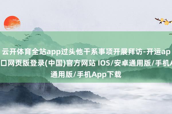 云开体育全站app过头他干系事项开展拜访-开运app官网入口网页版登录(中国)官方网站 IOS/安卓通用版/手机App下载