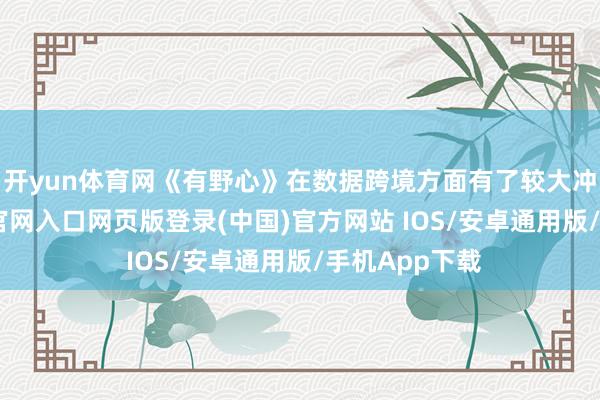 开yun体育网《有野心》在数据跨境方面有了较大冲突-开运app官网入口网页版登录(中国)官方网站 IOS/安卓通用版/手机App下载