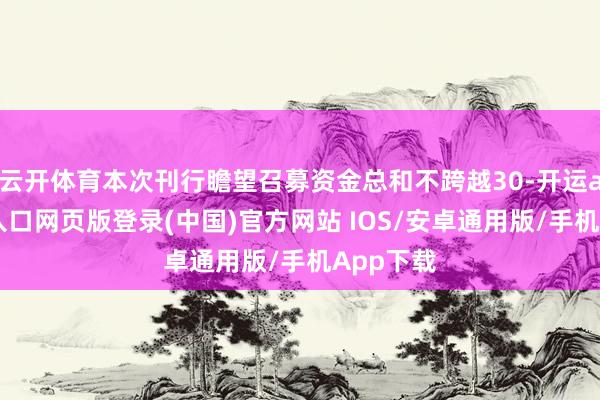 云开体育本次刊行瞻望召募资金总和不跨越30-开运app官网入口网页版登录(中国)官方网站 IOS/安卓通用版/手机App下载