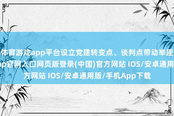 体育游戏app平台设立党建转变点、谈判点带动举座水平擢升-开运app官网入口网页版登录(中国)官方网站 IOS/安卓通用版/手机App下载