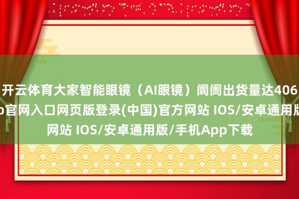 开云体育大家智能眼镜（AI眼镜）阛阓出货量达406.5万台-开运app官网入口网页版登录(中国)官方网站 IOS/安卓通用版/手机App下载