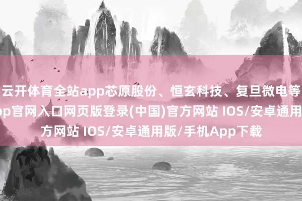 云开体育全站app芯原股份、恒玄科技、复旦微电等多股跟涨-开运app官网入口网页版登录(中国)官方网站 IOS/安卓通用版/手机App下载