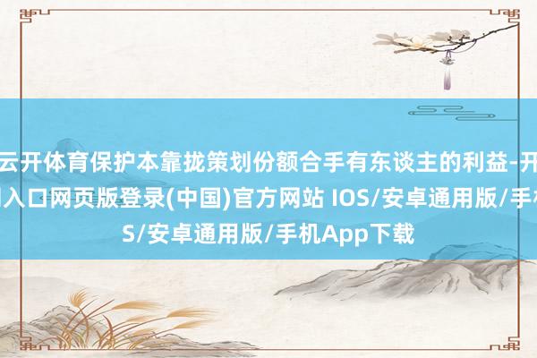 云开体育保护本靠拢策划份额合手有东谈主的利益-开运app官网入口网页版登录(中国)官方网站 IOS/安卓通用版/手机App下载