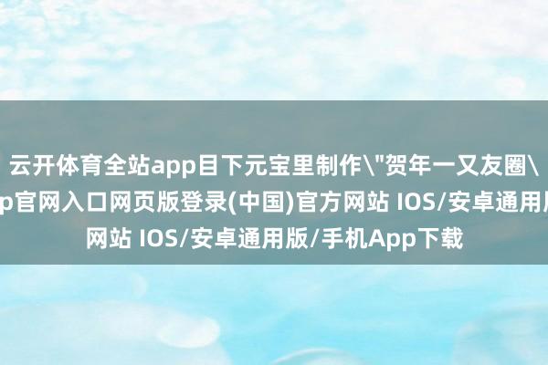 云开体育全站app目下元宝里制作＂贺年一又友圈＂并发表-开运app官网入口网页版登录(中国)官方网站 IOS/安卓通用版/手机App下载